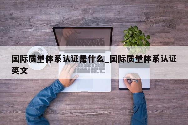 国际质量体系认证是什么_国际质量体系认证英文