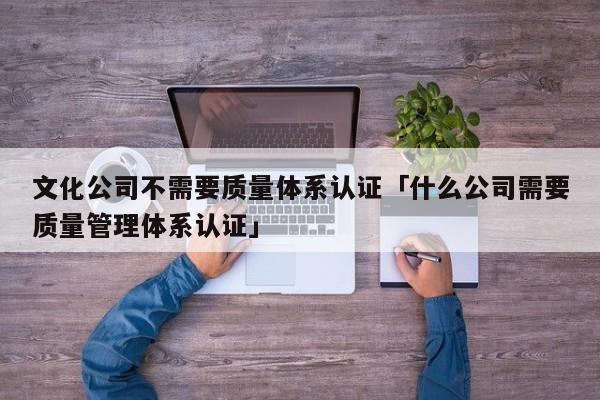 文化公司不需要质量体系认证「什么公司需要质量管理体系认证」