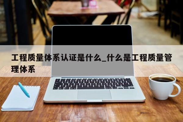 工程质量体系认证是什么_什么是工程质量管理体系