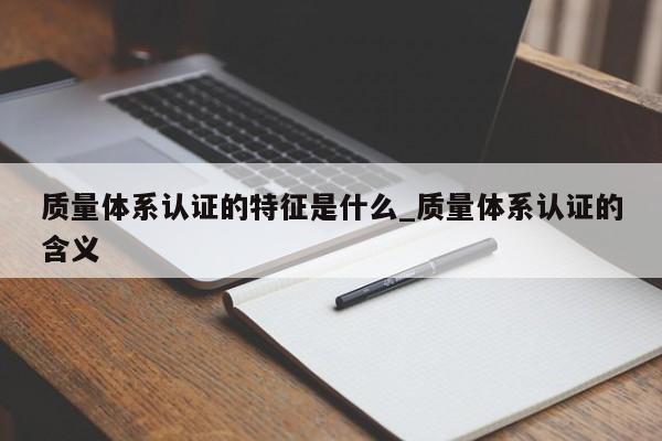 质量体系认证的特征是什么_质量体系认证的含义