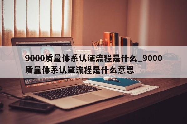 9000质量体系认证流程是什么_9000质量体系认证流程是什么意思