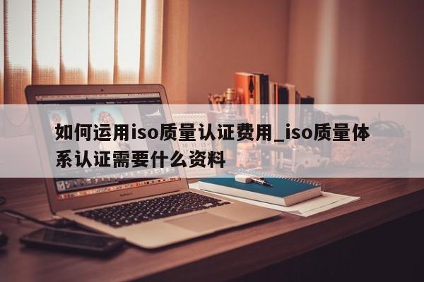 如何运用iso质量认证费用_iso质量体系认证需要什么资料