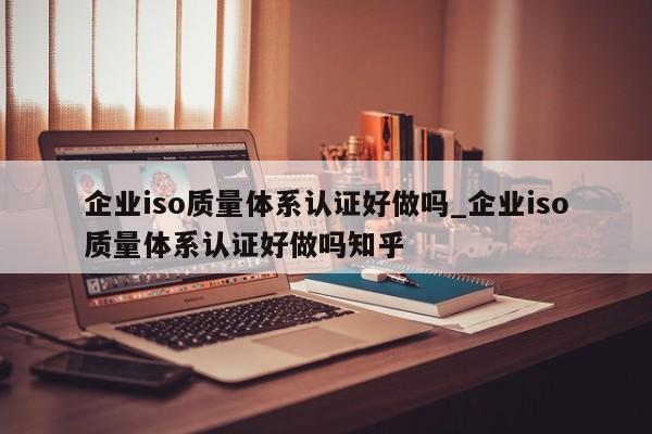 企业iso质量体系认证好做吗_企业iso质量体系认证好做吗知乎