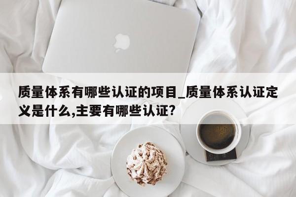 质量体系有哪些认证的项目_质量体系认证定义是什么,主要有哪些认证?