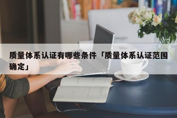 质量体系认证有哪些条件「质量体系认证范围确定」