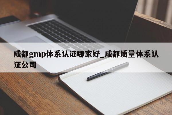 成都gmp体系认证哪家好_成都质量体系认证公司