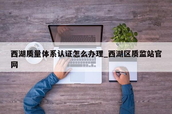 西湖质量体系认证怎么办理_西湖区质监站官网