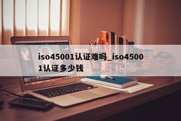 iso45001认证难吗_iso45001认证多少钱