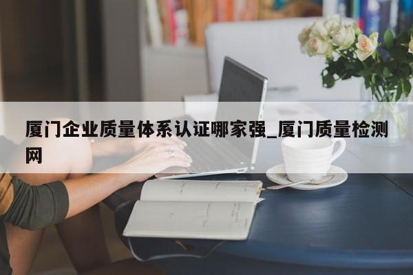 厦门企业质量体系认证哪家强_厦门质量检测网