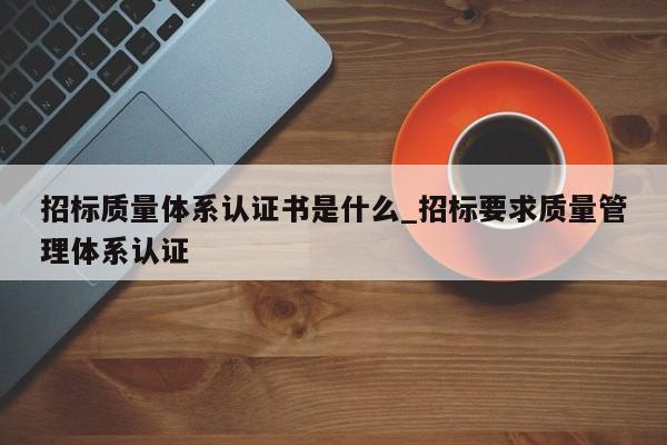 招标质量体系认证书是什么_招标要求质量管理体系认证