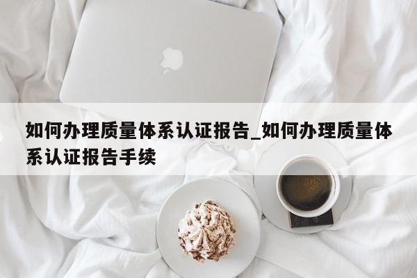 如何办理质量体系认证报告_如何办理质量体系认证报告手续
