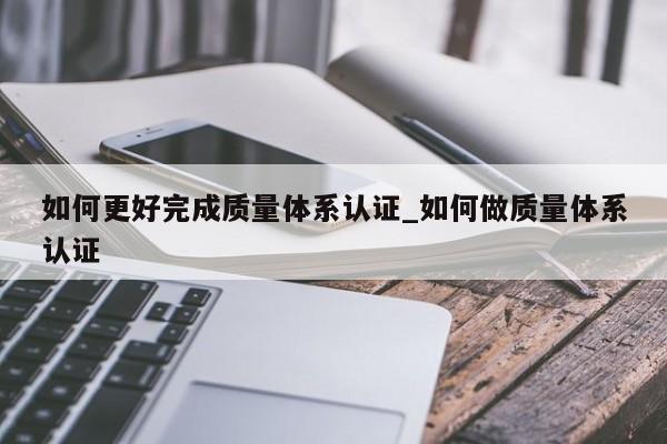 如何更好完成质量体系认证_如何做质量体系认证