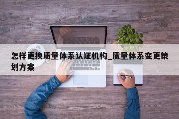 怎样更换质量体系认证机构_质量体系变更策划方案