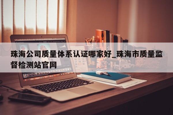 珠海公司质量体系认证哪家好_珠海市质量监督检测站官网