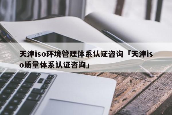 天津iso环境管理体系认证咨询「天津iso质量体系认证咨询」