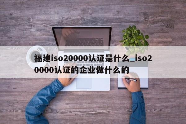 福建iso20000认证是什么_iso20000认证的企业做什么的
