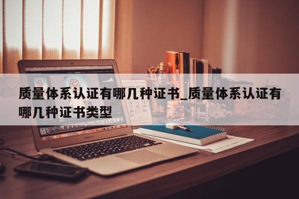 质量体系认证有哪几种证书_质量体系认证有哪几种证书类型