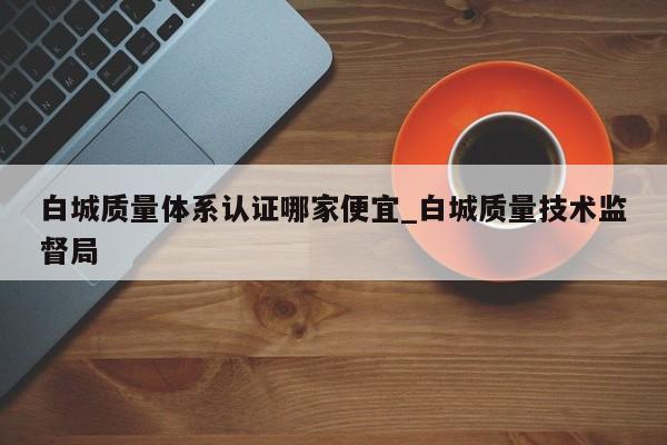 白城质量体系认证哪家便宜_白城质量技术监督局