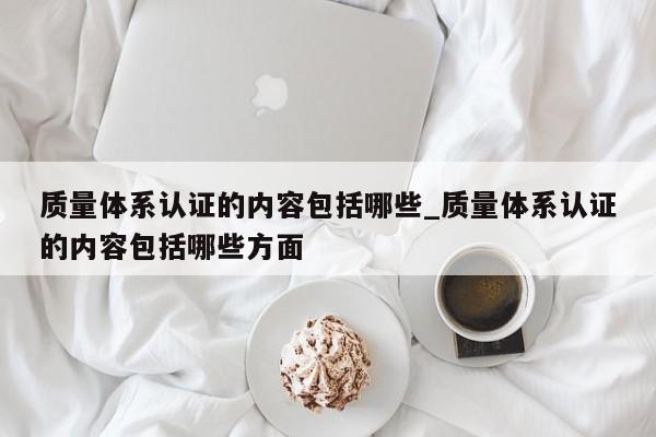 质量体系认证的内容包括哪些_质量体系认证的内容包括哪些方面