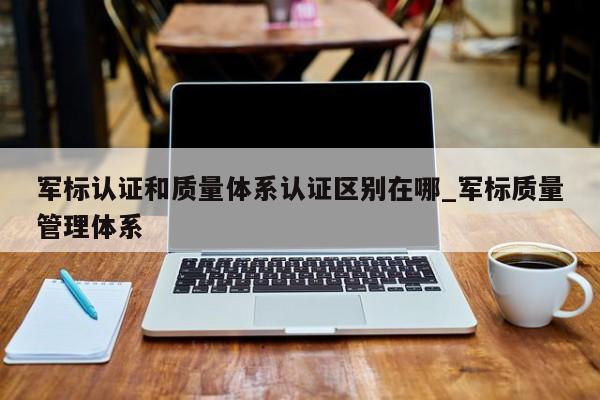 军标认证和质量体系认证区别在哪_军标质量管理体系
