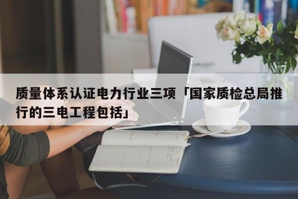 质量体系认证电力行业三项「国家质检总局推行的三电工程包括」