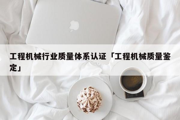 工程机械行业质量体系认证「工程机械质量鉴定」