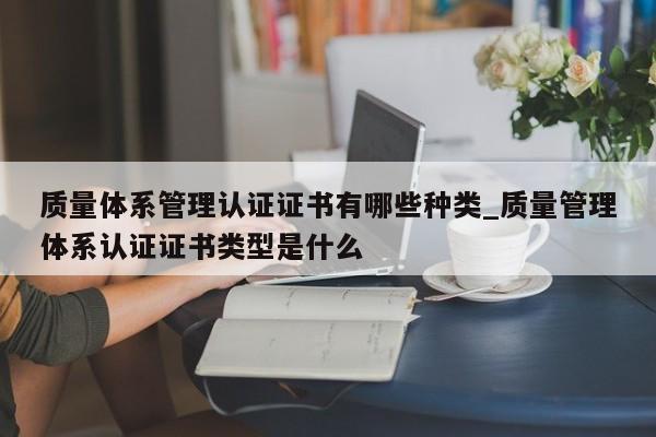质量体系管理认证证书有哪些种类_质量管理体系认证证书类型是什么