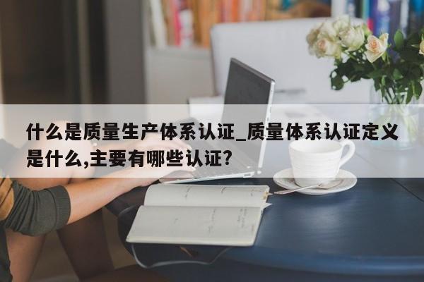什么是质量生产体系认证_质量体系认证定义是什么,主要有哪些认证?