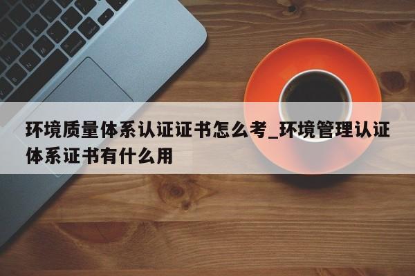 环境质量体系认证证书怎么考_环境管理认证体系证书有什么用