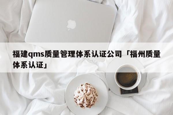 福建qms质量管理体系认证公司「福州质量体系认证」