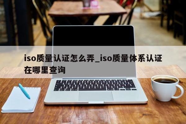 iso质量认证怎么弄_iso质量体系认证在哪里查询