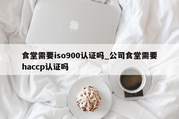 食堂需要ISO9001认证吗_公司食堂需要haccp认证吗