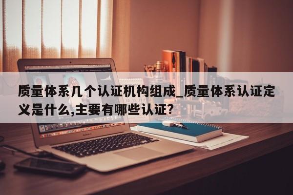 质量体系几个认证机构组成_质量体系认证定义是什么,主要有哪些认证?