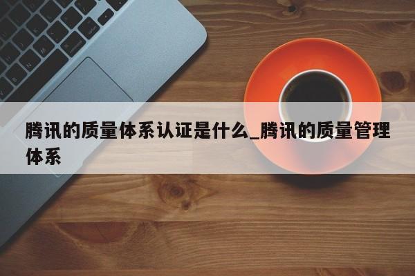 腾讯的质量体系认证是什么_腾讯的质量管理体系