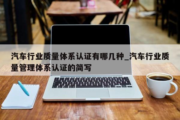 汽车行业质量体系认证有哪几种_汽车行业质量管理体系认证的简写