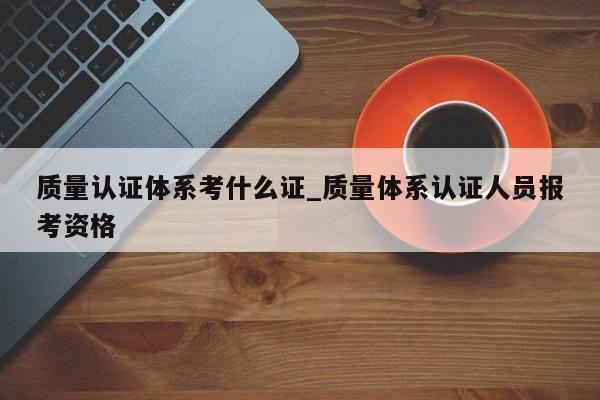 质量认证体系考什么证_质量体系认证人员报考资格