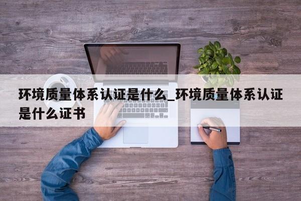 环境质量体系认证是什么_环境质量体系认证是什么证书
