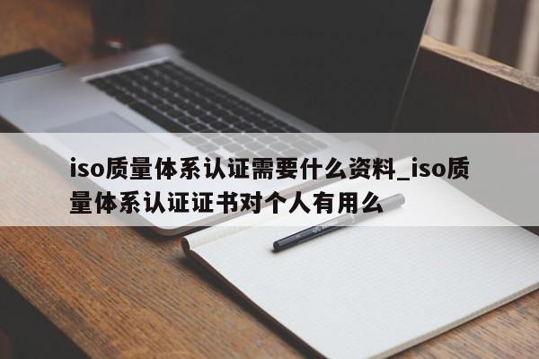 iso质量体系认证需要什么资料_iso质量体系认证证书对个人有用么