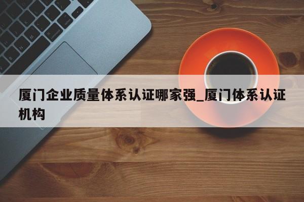 厦门企业质量体系认证哪家强_厦门体系认证机构