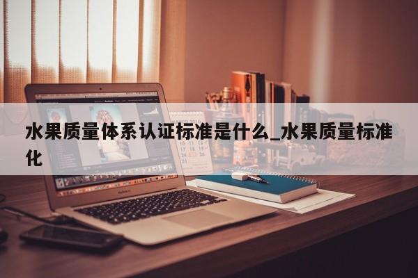 水果质量体系认证标准是什么_水果质量标准化