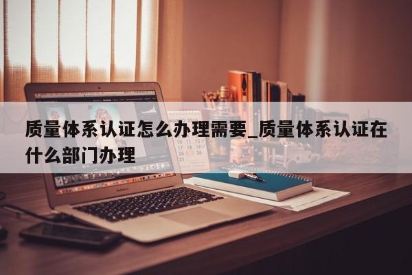 质量体系认证怎么办理需要_质量体系认证在什么部门办理