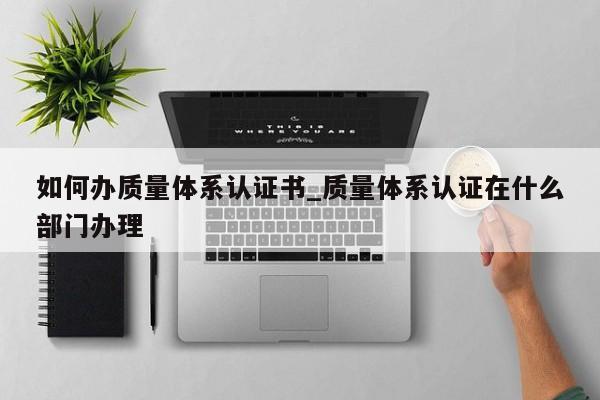 如何办质量体系认证书_质量体系认证在什么部门办理