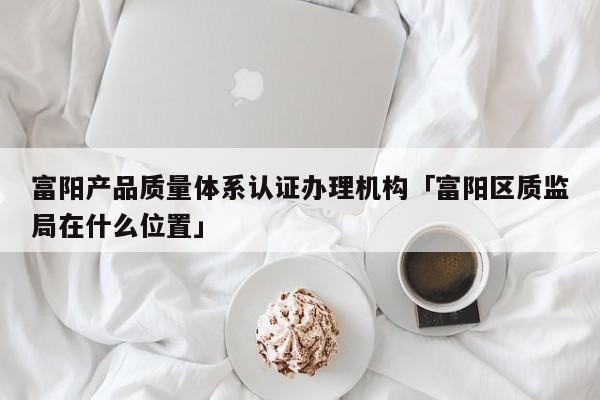 富阳产品质量体系认证办理机构「富阳区质监局在什么位置」