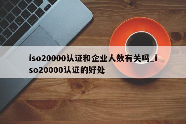 iso20000认证和企业人数有关吗_iso20000认证的好处