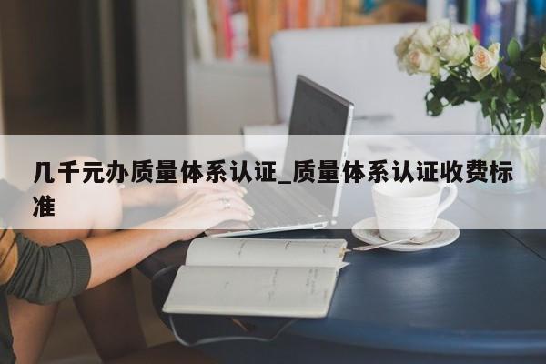 几千元办质量体系认证_质量体系认证收费标准