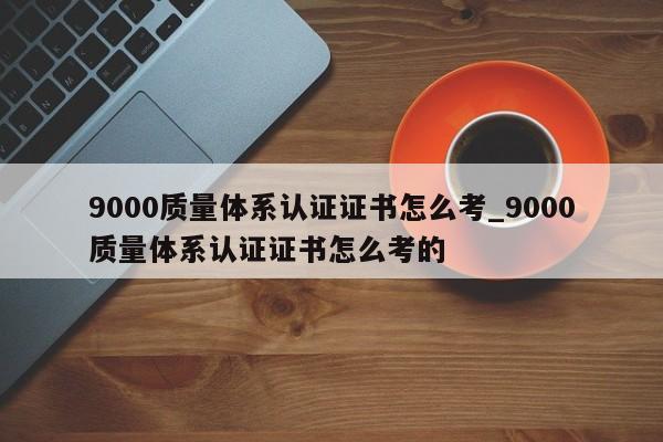 9000质量体系认证证书怎么考_9000质量体系认证证书怎么考的