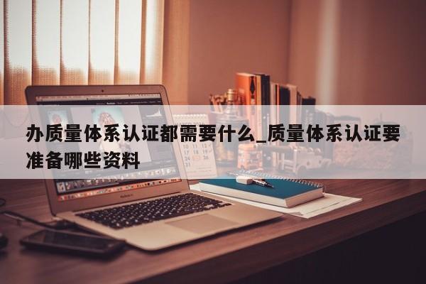 办质量体系认证都需要什么_质量体系认证要准备哪些资料