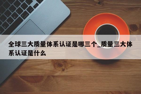 全球三大质量体系认证是哪三个_质量三大体系认证是什么