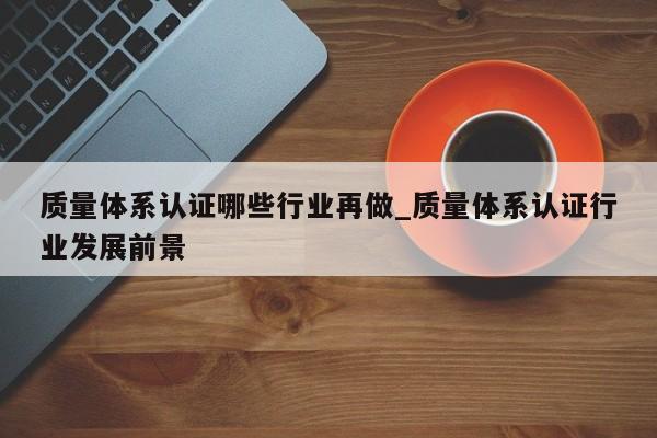 质量体系认证哪些行业再做_质量体系认证行业发展前景