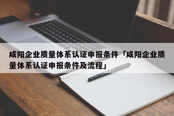 咸阳企业质量体系认证申报条件「咸阳企业质量体系认证申报条件及流程」